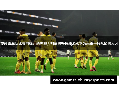 英超青年队比赛目标:培养潜力球员提升技战术水平为未来一线队输送人才 英超青年队比赛目标:培养潜力球员提升技战术水平为未来一线队输送人才