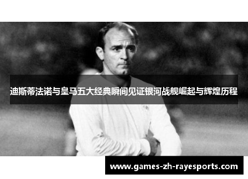 迪斯蒂法诺与皇马五大经典瞬间见证银河战舰崛起与辉煌历程