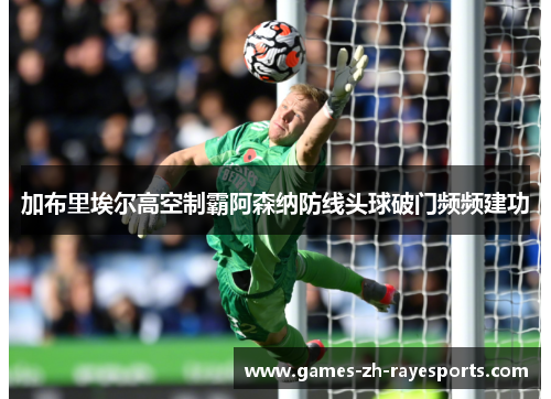 加布里埃尔高空制霸阿森纳防线头球破门频频建功 加布里埃尔高空制霸阿森纳防线头球破门频频建功