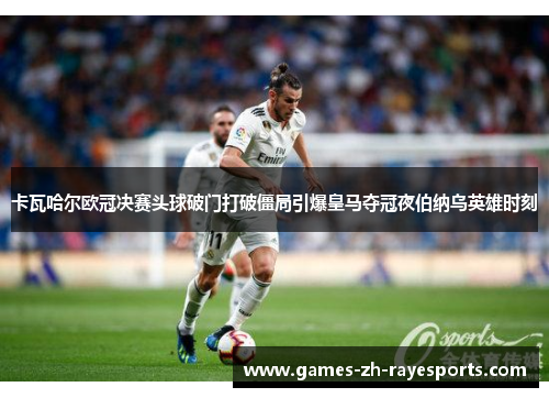 卡瓦哈尔欧冠决赛头球破门打破僵局引爆皇马夺冠夜伯纳乌英雄时刻 卡瓦哈尔欧冠决赛头球破门打破僵局引爆皇马夺冠夜伯纳乌英雄时刻