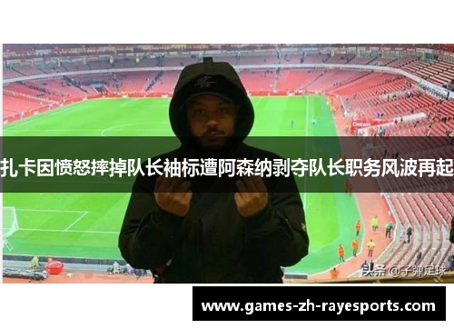 扎卡因愤怒摔掉队长袖标遭阿森纳剥夺队长职务风波再起